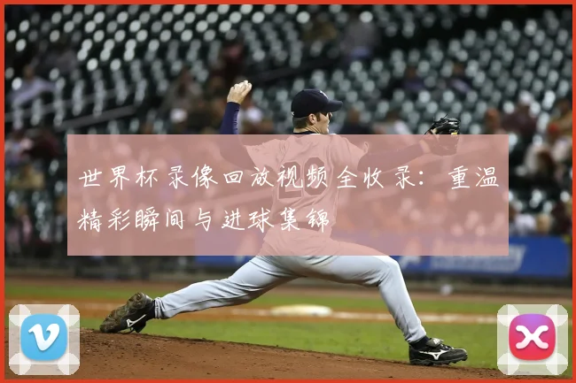 世界杯录像回放视频全收录：重温精彩瞬间与进球集锦