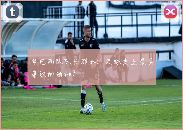 年巴西队队长邓加：足球史上最具争议的领袖？