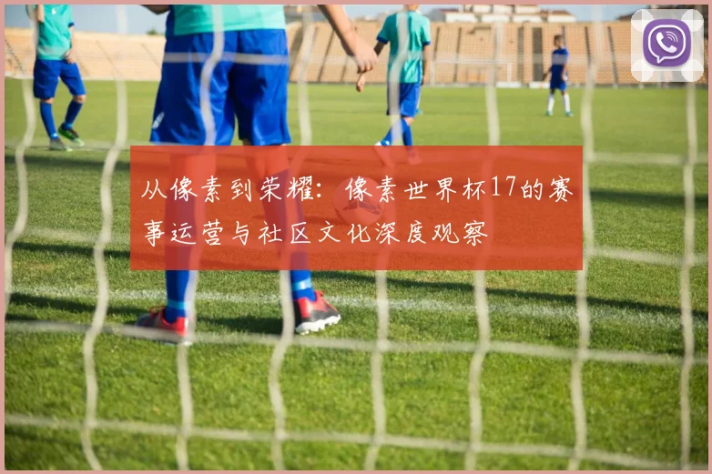 从像素到荣耀:像素世界杯17的赛事运营与社区文化深度观察