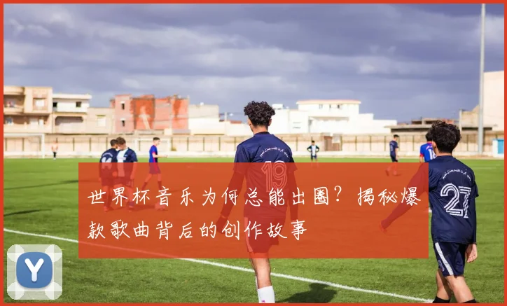 世界杯音乐为何总能出圈？揭秘爆款歌曲背后的创作故事