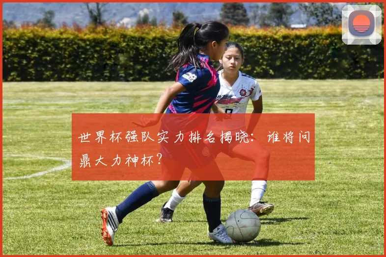 世界杯强队实力排名揭晓：谁将问鼎大力神杯？