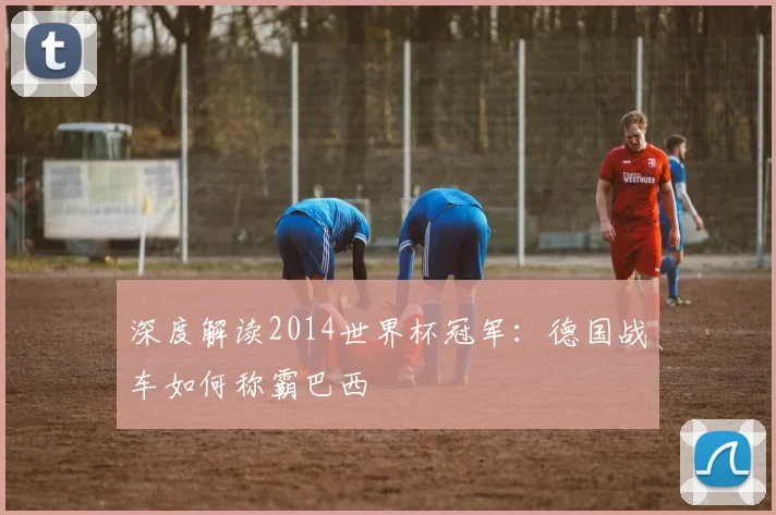 深度解读2014世界杯冠军:德国战车如何称霸巴西