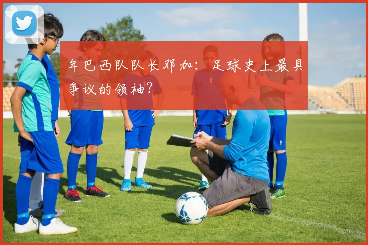 年巴西队队长邓加：足球史上最具争议的领袖？