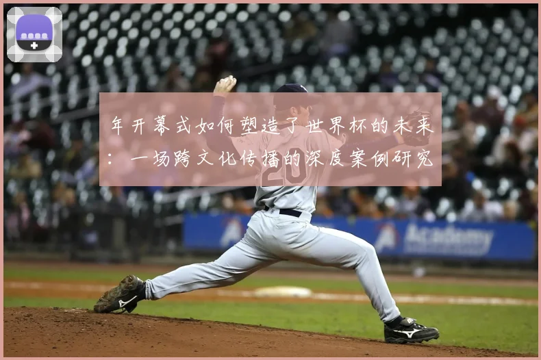 年开幕式如何塑造了世界杯的未来：一场跨文化传播的深度案例研究