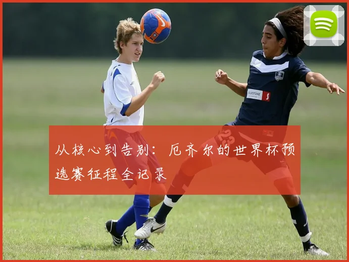 从核心到告别：厄齐尔的世界杯预选赛征程全记录