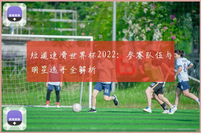 短道速滑世界杯2022：参赛队伍与明星选手全解析